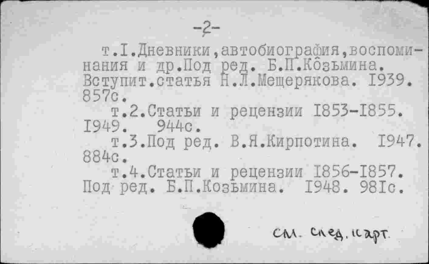 ﻿т. I .Дневники, автобиография воспоминания и др.Под ред. Б.П.Козьмина. Вступит.статья Н.Л.Мещерякова. 1939. 857с.
т.2.Статьи и рецензии 1853-1855. 1949.	944с.
т.З.Под ред. В.Я.Кирпотина. 1947. 884с.
т.4.Статьи и рецензии 1856-1857. Под ред. Б.П.Козьмина. 1948. 981с.
СМ-